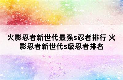 火影忍者新世代最强s忍者排行 火影忍者新世代s级忍者排名